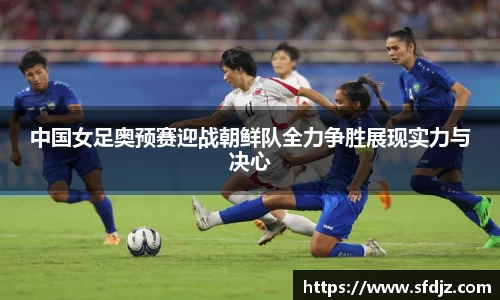 中国女足奥预赛迎战朝鲜队全力争胜展现实力与决心